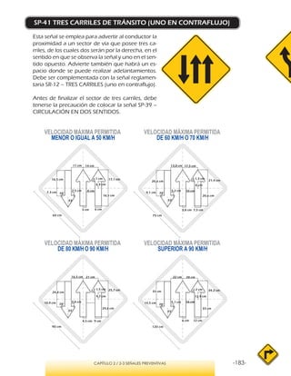 -183-CAPÍTULO 2 / 2-3 SEÑALES PREVENTIVAS
SP-41 TRES CARRILES DE TRÁNSITO (UNO EN CONTRAFLUJO)
Esta señal se emplea para advertir al conductor la
proximidad a un sector de vía que posee tres ca-
rriles, de los cuales dos serán por la derecha, en el
sentido en que se observa la señal y uno en el sen-
tido opuesto. Advierte también que habrá un es-
pacio donde se puede realizar adelantamientos.
Debe ser complementada con la señal reglamen-
taria SR-12 – TRES CARRILES (uno en contraflujo).
Antes de finalizar el sector de tres carriles, debe
tenerse la precaución de colocar la señal SP-39 –
CIRCULACIÓN EN DOS SENTIDOS.
VELOCIDAD MÁXIMA PERMITIDA
MENOR O IGUAL A 50 KM/H
VELOCIDAD MÁXIMA PERMITIDA
SUPERIOR A 90 KM/H
VELOCIDAD MÁXIMA PERMITIDA
DE 60 KM/H O 70 KM/H
VELOCIDAD MÁXIMA PERMITIDA
DE 80 KM/H O 90 KM/H
78°
33°
11 cm 14 cm
17,1 cm
7,3 cm
2,5 cm 8 cm
16,5 cm
6 cm3 cm
6,4 cm
16,5 cm r 1 cm
78°
33°
13,8 cm 17,5 cm
21,4 cm
9,1 cm
3,2 cm 10 cm
20,6 cm
7,5 cm3,8 cm
8 cm
20,6 cm
r 1,3 cm
78°
33°
16,5 cm 21 cm
25,7 cm
10,9 cm 3,8 cm
24,8 cm
9 cm4,5 cm
9,7 cm
24,8 cm
r 1,5 cm
78°
33°
22 cm 28 cm
34,2 cm
14,5 cm 5,1 cm 16 cm
33 cm
12 cm6 cm
12,9 cm
33 cm
r 2 cm
60 cm 75 cm
90 cm 120 cm
 