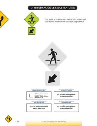 -188- CAPÍTULO 2 / 2-3 SEÑALES PREVENTIVAS
SP-46B UBICACIÓN DE CRUCE PEATONAL
Esta señal se emplea para indicar al conductor el
sitio mismo de ubicación de un cruce peatonal.
VELOCIDAD MÁXIMA PERMITIDA
MENOR O IGUAL A 50 KM/H
VELOCIDAD MÁXIMA PERMITIDA
SUPERIOR A 90 KM/H
Su uso no corresponde
a esta velocidad
Su uso no corresponde
a esta velocidad
Su uso no corresponde
a esta velocidad
Matriz 1: 64x64 módulos
Módulo 1,2x1,2 cm.
Matriz 2: 36x36 módulos
Módulo 1x1 cm.
VELOCIDAD MÁXIMA PERMITIDA
DE 60 KM/H O 70 KM/H
VELOCIDAD MÁXIMA PERMITIDA
DE 80 KM/HO 90 KM/H
 