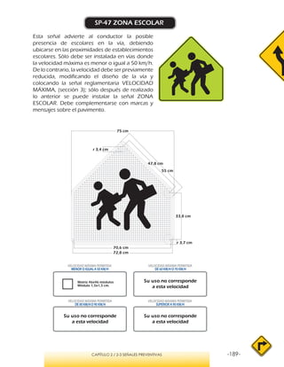 -189-CAPÍTULO 2 / 2-3 SEÑALES PREVENTIVAS
SP-47 ZONA ESCOLAR
Esta señal advierte al conductor la posible
presencia de escolares en la vía, debiendo
ubicarse en las proximidades de establecimientos
escolares. Sólo debe ser instalada en vías donde
la velocidad máxima es menor o igual a 50 km/h.
De lo contrario, la velocidad debe ser previamente
reducida, modificando el diseño de la vía y
colocando la señal reglamentaria VELOCIDAD
MÁXIMA, (sección 3); sólo después de realizado
lo anterior se puede instalar la señal ZONA
ESCOLAR. Debe complementarse con marcas y
mensajes sobre el pavimento.
Matriz 46x46 módulos
Módulo 1,5x1,5 cm.
VELOCIDAD MÁXIMA PERMITIDA
MENOR O IGUAL A 50 KM/H
VELOCIDAD MÁXIMA PERMITIDA
SUPERIOR A 90 KM/H
Su uso no corresponde
a esta velocidad
Su uso no corresponde
a esta velocidad
Su uso no corresponde
a esta velocidad
VELOCIDAD MÁXIMA PERMITIDA
DE 60 KM/H O 70 KM/H
VELOCIDAD MÁXIMA PERMITIDA
DE 80 KM/HO 90 KM/H
r 3,7 cm
33,8 cm
47,8 cm
75 cm
70,6 cm
72,8 cm
55 cm
r 3,4 cm
 
