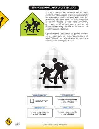 -190- CAPÍTULO 2 / 2-3 SEÑALES PREVENTIVAS
SP-47A PROXIMIDAD A CRUCE ESCOLAR
Esta señal advierte la proximidad de un cruce
escolar.SeinstalaantesdeCrucesEscolaresdonde
los estudiantes tienen siempre prioridad. De
preferencia esta señal tiene una placa indicando
el horario durante el cual tiene aplicación,
generalmente 30 minutos antes y después del
horario de entrada y salida de los estudiantes del
establecimiento educativo.
Opcionalmente, esta señal se puede inscribir
en un rectángulo con luces destellantes y el
texto CUANDO ACTIVA tal como se muestra a
continuación en la figura 2.3-10.
Matriz 46x46 módulos
Módulo 1,5x1,5 cm.
VELOCIDAD MÁXIMA PERMITIDA
MENOR O IGUAL A 50 KM/H
VELOCIDAD MÁXIMA PERMITIDA
SUPERIOR A 90 KM/H
Su uso no corresponde
a esta velocidad
Su uso no corresponde
a esta velocidad
Su uso no corresponde
a esta velocidad
VELOCIDAD MÁXIMA PERMITIDA
DE 60 KM/H O 70 KM/H
VELOCIDAD MÁXIMA PERMITIDA
DE 80 KM/HO 90 KM/H
 