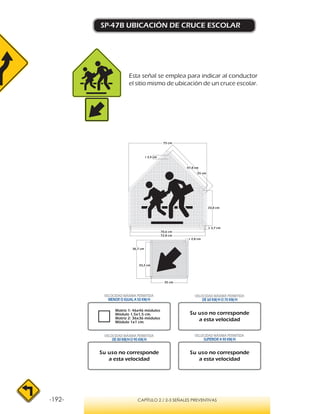 -192- CAPÍTULO 2 / 2-3 SEÑALES PREVENTIVAS
SP-47B UBICACIÓN DE CRUCE ESCOLAR
Matriz 1: 46x46 módulos
Módulo 1,5x1,5 cm.
Matriz 2: 36x36 módulos
Módulo 1x1 cm.
VELOCIDAD MÁXIMA PERMITIDA
MENOR O IGUAL A 50 KM/H
VELOCIDAD MÁXIMA PERMITIDA
SUPERIOR A 90 KM/H
Su uso no corresponde
a esta velocidad
Su uso no corresponde
a esta velocidad
Su uso no corresponde
a esta velocidad
VELOCIDAD MÁXIMA PERMITIDA
DE 60 KM/H O 70 KM/H
VELOCIDAD MÁXIMA PERMITIDA
DE 80 KM/HO 90 KM/H
36,7 cm
35 cm
33,2 cm
r 2,8 cm
r 3,7 cm
33,8 cm
47,8 cm
75 cm
70,6 cm
72,8 cm
55 cm
r 3,4 cm
Esta señal se emplea para indicar al conductor
el sitio mismo de ubicación de un cruce escolar.
 