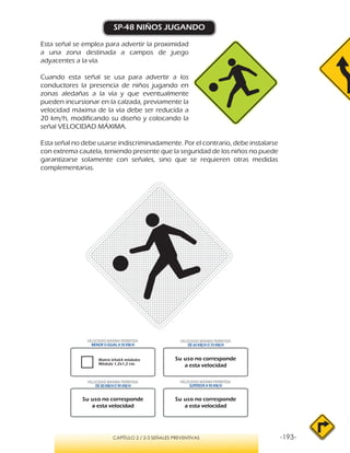 -193-CAPÍTULO 2 / 2-3 SEÑALES PREVENTIVAS
SP-48 NIÑOS JUGANDO
Esta señal se emplea para advertir la proximidad
a una zona destinada a campos de juego
adyacentes a la vía.
Cuando esta señal se usa para advertir a los
conductores la presencia de niños jugando en
zonas aledañas a la vía y que eventualmente
pueden incursionar en la calzada, previamente la
velocidad máxima de la vía debe ser reducida a
20 km/h, modificando su diseño y colocando la
señal VELOCIDAD MÁXIMA.
Esta señal no debe usarse indiscriminadamente. Por el contrario, debe instalarse
con extrema cautela, teniendo presente que la seguridad de los niños no puede
garantizarse solamente con señales, sino que se requieren otras medidas
complementarias.
Matriz 64x64 módulos
Módulo 1,2x1,2 cm.
VELOCIDAD MÁXIMA PERMITIDA
MENOR O IGUAL A 50 KM/H
VELOCIDAD MÁXIMA PERMITIDA
SUPERIOR A 90 KM/H
Su uso no corresponde
a esta velocidad
Su uso no corresponde
a esta velocidad
Su uso no corresponde
a esta velocidad
VELOCIDAD MÁXIMA PERMITIDA
DE 60 KM/H O 70 KM/H
VELOCIDAD MÁXIMA PERMITIDA
DE 80 KM/HO 90 KM/H
 