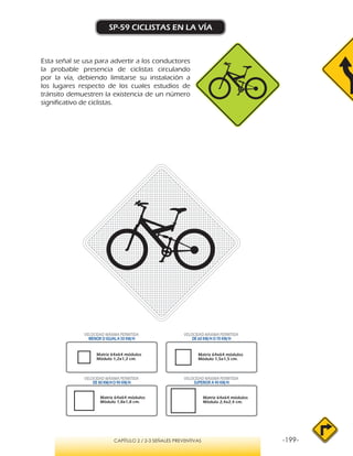 -199-CAPÍTULO 2 / 2-3 SEÑALES PREVENTIVAS
SP-59 CICLISTAS EN LA VÍA
Esta señal se usa para advertir a los conductores
la probable presencia de ciclistas circulando
por la vía, debiendo limitarse su instalación a
los lugares respecto de los cuales estudios de
tránsito demuestren la existencia de un número
significativo de ciclistas.
VELOCIDAD MÁXIMA PERMITIDA
MENOR O IGUAL A 50 KM/H
VELOCIDAD MÁXIMA PERMITIDA
SUPERIOR A 90 KM/H
VELOCIDAD MÁXIMA PERMITIDA
DE 60 KM/H O 70 KM/H
VELOCIDAD MÁXIMA PERMITIDA
DE 80 KM/HO 90 KM/H
Matriz 64x64 módulos
Módulo 1,2x1,2 cm.
Matriz 64x64 módulos
Módulo 1,5x1,5 cm.
Matriz 64x64 módulos
Módulo 1,8x1,8 cm.
Matriz 64x64 módulos
Módulo 2,4x2,4 cm.
 