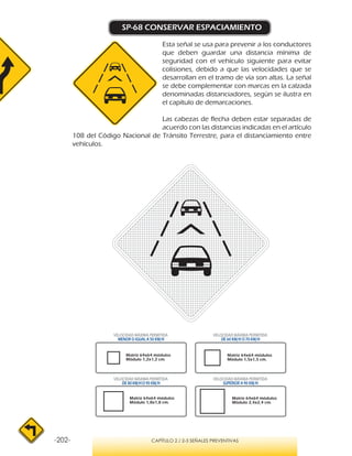 -202- CAPÍTULO 2 / 2-3 SEÑALES PREVENTIVAS
SP-68 CONSERVAR ESPACIAMIENTO
Esta señal se usa para prevenir a los conductores
que deben guardar una distancia mínima de
seguridad con el vehículo siguiente para evitar
colisiones, debido a que las velocidades que se
desarrollan en el tramo de vía son altas. La señal
se debe complementar con marcas en la calzada
denominadas distanciadores, según se ilustra en
el capítulo de demarcaciones.
Las cabezas de flecha deben estar separadas de
acuerdo con las distancias indicadas en el artículo
108 del Código Nacional de Tránsito Terrestre, para el distanciamiento entre
vehículos.
VELOCIDAD MÁXIMA PERMITIDA
MENOR O IGUAL A 50 KM/H
VELOCIDAD MÁXIMA PERMITIDA
SUPERIOR A 90 KM/H
VELOCIDAD MÁXIMA PERMITIDA
DE 60 KM/H O 70 KM/H
VELOCIDAD MÁXIMA PERMITIDA
DE 80 KM/HO 90 KM/H
Matriz 64x64 módulos
Módulo 1,2x1,2 cm.
Matriz 64x64 módulos
Módulo 1,5x1,5 cm.
Matriz 64x64 módulos
Módulo 1,8x1,8 cm.
Matriz 64x64 módulos
Módulo 2,4x2,4 cm.
 