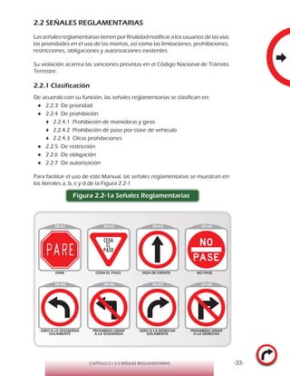 -33-CAPÍTULO 2 / 2-2 SEÑALES REGLAMENTARIAS
2.2 SEÑALES REGLAMENTARIAS
Las señales reglamentarias tienen por finalidad notificar a los usuarios de las vías
las prioridades en el uso de las mismas, así como las limitaciones, prohibiciones,
restricciones, obligaciones y autorizaciones existentes.
Su violación acarrea las sanciones previstas en el Código Nacional de Tránsito
Terrestre.
2.2.1 Clasificación
De acuerdo con su función, las señales reglamentarias se clasifican en:
●● 2.2.3 De prioridad
●● 2.2.4 De prohibición
♦♦ 2.2.4.1 Prohibición de maniobras y giros
♦♦ 2.2.4.2 Prohibición de paso por clase de vehículo
♦♦ 2.2.4.3 Otras prohibiciones
●● 2.2.5 De restricción
●● 2.2.6 De obligación
●● 2.2.7 De autorización
Para facilitar el uso de este Manual, las señales reglamentarias se muestran en
los literales a, b, c y d de la Figura 2.2-1
Figura 2.2-1a Señales Reglamentarias
 