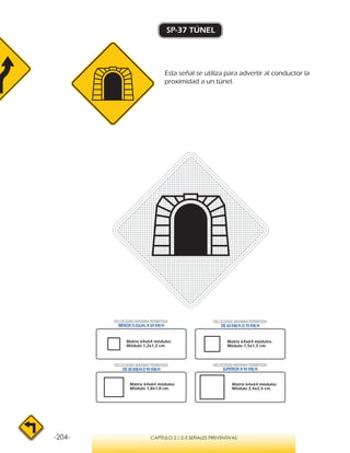-204- CAPÍTULO 2 / 2-3 SEÑALES PREVENTIVAS
SP-37 TÚNEL
VELOCIDAD MÁXIMA PERMITIDA
MENOR O IGUAL A 50 KM/H
VELOCIDAD MÁXIMA PERMITIDA
SUPERIOR A 90 KM/H
VELOCIDAD MÁXIMA PERMITIDA
DE 60 KM/H O 70 KM/H
VELOCIDAD MÁXIMA PERMITIDA
DE 80 KM/HO 90 KM/H
Matriz 64x64 módulos
Módulo 1,2x1,2 cm.
Matriz 64x64 módulos
Módulo 1,5x1,5 cm.
Matriz 64x64 módulos
Módulo 1,8x1,8 cm.
Matriz 64x64 módulos
Módulo 2,4x2,4 cm.
Esta señal se utiliza para advertir al conductor la
proximidad a un túnel.
 