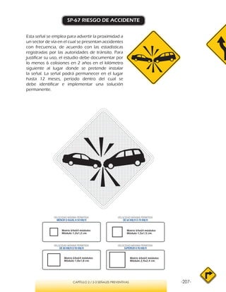 -207-CAPÍTULO 2 / 2-3 SEÑALES PREVENTIVAS
SP-67 RIESGO DE ACCIDENTE
Esta señal se emplea para advertir la proximidad a
un sector de vía en el cual se presentan accidentes
con frecuencia, de acuerdo con las estadísticas
registradas por las autoridades de tránsito. Para
justificar su uso, el estudio debe documentar por
lo menos 6 colisiones en 2 años en el kilómetro
siguiente al lugar donde se pretende instalar
la señal. La señal podrá permanecer en el lugar
hasta 12 meses, período dentro del cual se
debe identificar e implementar una solución
permanente.
VELOCIDAD MÁXIMA PERMITIDA
MENOR O IGUAL A 50 KM/H
VELOCIDAD MÁXIMA PERMITIDA
SUPERIOR A 90 KM/H
VELOCIDAD MÁXIMA PERMITIDA
DE 60 KM/H O 70 KM/H
VELOCIDAD MÁXIMA PERMITIDA
DE 80 KM/HO 90 KM/H
Matriz 64x64 módulos
Módulo 1,2x1,2 cm.
Matriz 64x64 módulos
Módulo 1,5x1,5 cm.
Matriz 64x64 módulos
Módulo 1,8x1,8 cm.
Matriz 64x64 módulos
Módulo 2,4x2,4 cm.
 