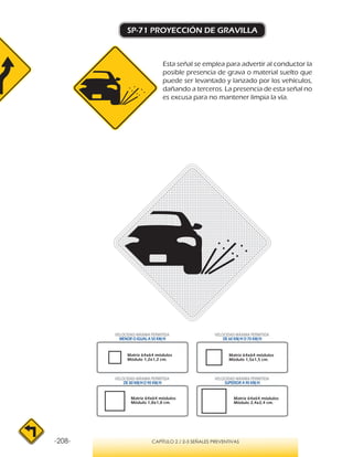 -208- CAPÍTULO 2 / 2-3 SEÑALES PREVENTIVAS
SP-71 PROYECCIÓN DE GRAVILLA
Esta señal se emplea para advertir al conductor la
posible presencia de grava o material suelto que
puede ser levantado y lanzado por los vehículos,
dañando a terceros. La presencia de esta señal no
es excusa para no mantener limpia la vía.
VELOCIDAD MÁXIMA PERMITIDA
MENOR O IGUAL A 50 KM/H
VELOCIDAD MÁXIMA PERMITIDA
SUPERIOR A 90 KM/H
VELOCIDAD MÁXIMA PERMITIDA
DE 60 KM/H O 70 KM/H
VELOCIDAD MÁXIMA PERMITIDA
DE 80 KM/HO 90 KM/H
Matriz 64x64 módulos
Módulo 1,2x1,2 cm.
Matriz 64x64 módulos
Módulo 1,5x1,5 cm.
Matriz 64x64 módulos
Módulo 1,8x1,8 cm.
Matriz 64x64 módulos
Módulo 2,4x2,4 cm.
 
