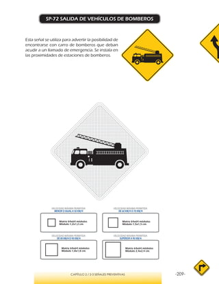 -209-CAPÍTULO 2 / 2-3 SEÑALES PREVENTIVAS
SP-72 SALIDA DE VEHÍCULOS DE BOMBEROS
Esta señal se utiliza para advertir la posibilidad de
encontrarse con carro de bomberos que deban
acudir a un llamado de emergencia. Se instala en
las proximidades de estaciones de bomberos.
VELOCIDAD MÁXIMA PERMITIDA
MENOR O IGUAL A 50 KM/H
VELOCIDAD MÁXIMA PERMITIDA
SUPERIOR A 90 KM/H
VELOCIDAD MÁXIMA PERMITIDA
DE 60 KM/H O 70 KM/H
VELOCIDAD MÁXIMA PERMITIDA
DE 80 KM/HO 90 KM/H
Matriz 64x64 módulos
Módulo 1,2x1,2 cm.
Matriz 64x64 módulos
Módulo 1,5x1,5 cm.
Matriz 64x64 módulos
Módulo 1,8x1,8 cm.
Matriz 64x64 módulos
Módulo 2,4x2,4 cm.
 