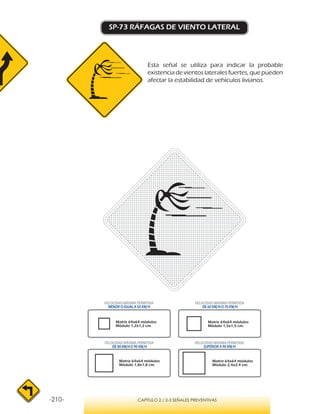 -210- CAPÍTULO 2 / 2-3 SEÑALES PREVENTIVAS
SP-73 RÁFAGAS DE VIENTO LATERAL
Esta señal se utiliza para indicar la probable
existencia de vientos laterales fuertes, que pueden
afectar la estabilidad de vehículos livianos.
VELOCIDAD MÁXIMA PERMITIDA
MENOR O IGUAL A 50 KM/H
VELOCIDAD MÁXIMA PERMITIDA
SUPERIOR A 90 KM/H
VELOCIDAD MÁXIMA PERMITIDA
DE 60 KM/H O 70 KM/H
VELOCIDAD MÁXIMA PERMITIDA
DE 80 KM/HO 90 KM/H
Matriz 64x64 módulos
Módulo 1,2x1,2 cm.
Matriz 64x64 módulos
Módulo 1,5x1,5 cm.
Matriz 64x64 módulos
Módulo 1,8x1,8 cm.
Matriz 64x64 módulos
Módulo 2,4x2,4 cm.
 