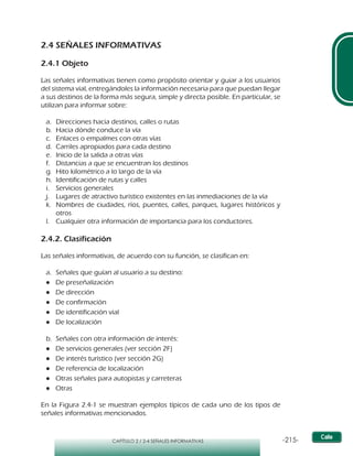 -215-CAPÍTULO 2 / 2-4 SEÑALES INFORMATIVAS
2.4 SEÑALES INFORMATIVAS
2.4.1 Objeto
Las señales informativas tienen como propósito orientar y guiar a los usuarios
del sistema vial, entregándoles la información necesaria para que puedan llegar
a sus destinos de la forma más segura, simple y directa posible. En particular, se
utilizan para informar sobre:
a.	 Direcciones hacia destinos, calles o rutas
b.	 Hacia dónde conduce la vía
c.	 Enlaces o empalmes con otras vías
d.	 Carriles apropiados para cada destino
e.	 Inicio de la salida a otras vías
f.	 Distancias a que se encuentran los destinos
g.	 Hito kilométrico a lo largo de la vía
h.	 Identificación de rutas y calles
i.	 Servicios generales
j.	 Lugares de atractivo turístico existentes en las inmediaciones de la vía
k.	 Nombres de ciudades, ríos, puentes, calles, parques, lugares históricos y
otros
l.	 Cualquier otra información de importancia para los conductores.
2.4.2. Clasificación
Las señales informativas, de acuerdo con su función, se clasifican en:
a.	 Señales que guían al usuario a su destino:
●● De preseñalización
●● De dirección
●● De confirmación
●● De identificación vial
●● De localización
b.	 Señales con otra información de interés:
●● De servicios generales (ver sección 2F)
●● De interés turístico (ver sección 2G)
●● De referencia de localización
●● Otras señales para autopistas y carreteras
●● Otras
En la Figura 2.4-1 se muestran ejemplos típicos de cada uno de los tipos de
señales informativas mencionados.
 