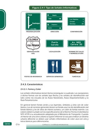 -216- CAPÍTULO 2 / 2-4 SEÑALES INFORMATIVAS
Figura 2.4-1 Tipo de Señales Informativas
2.4.3. Características
2.4.3.1. Forma y Color
Las señales informativas tienen forma rectangular o cuadrada. Las excepciones
a dichas formas son las señales tipo flecha y las señales de identificación vial
tales como: los escudos de las Rutas Nacionales, Rutas Departamentales y la
Ruta Panamericana.
En general tienen fondo verde y sus leyendas, símbolos y orlas son de color
blanco. Las de servicios generales tienen un fondo azul, las de identificación víal
fondo blanco y las de sitios de interés turístico, un color de fondo marrón. Los
colores deben cumplir con las especificaciones de la Norma Técnica Colombiana
NTC-4739 o su actualización adoptada por el Ministerio de Transporte. Cuando
al interior de una zona urbana se quiere informar la ruta para indicar un destino
urbano diferente se deben usar señales informativas de color azul con orla y
letras blancas para diferenciarlas.
PRESEÑALIZACIÓN DIRECCIÓN CONFIRMACIÓN
IDENTIFICACIÓN
VIAL
NOMBRE DE CALLES
Y NOMENCLATURA
LOCALIZACIÓN
POSTES DE REFERENCIA SERVICIOS GENERALES TURÍSTICAS
 