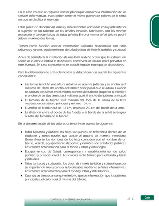 -217-CAPÍTULO 2 / 2-4 SEÑALES INFORMATIVAS
En el caso en que se requiera adosar placas que amplíen la información de las
señales informativas, éstas deben tener el mismo patrón de colores de la señal
en que se clasifica el mensaje.
Estas placas se denominan lamas y son elementos adosados en la parte inferior
o superior de los tableros de las señales elevadas, fabricados con los mismos
materiales y características de estas señales. En una misma señal solo se podrá
adosar máximo dos lamas.
Tienen como función aportar información adicional relacionada con hitos
urbanos y rurales, equipamientos de salud y sitios de interés turístico y cultural.
Antes de considerar la instalación de una lama se debe prever que las estructuras
sobre las cuales se instala el dispositivo, conserven las alturas libres previstas en
este Manual. En caso contrario no se podrán instalar este tipo de dispositivos.
Para la elaboración de estos elementos se deben tener en cuenta las siguientes
condiciones:
●● Las lamas tendrán una altura máxima de sesenta (60) cm y su ancho será
máximo de 100% del ancho del tablero principal al que se adosa. Cuando
se adosan dos lamas en el mismo extremo del tablero (superior o inferior),
el ancho de las dos lamas será máximo igual al ancho del tablero principal.
●● El tamaño de la fuente será máximo del 75% de la altura de la letra
mayúscula del tablero principal y mínimo 15 cm.
●● El ancho de la orla será de 1,5 cm, separado 2,0 cm del borde de la lama.
●● La distancia entre el borde de las fuentes y el borde de la señal será igual
al 60% del tamaño de la fuente.
En la determinación de los colores se tendrán en cuenta lo siguiente:
●● Hitos Urbanos y Rurales: los hitos son puntos de referencia dentro de las
ciudades y zonas rurales que ubican al usuario de manera inmediata.
Generalmente los nombres de los hitos coinciden con el nombre de un
barrio, vereda, equipamiento deportivo y nombres de entidades públicas.
Los colores serán blanco para el fondo y letras y orla negra.
●● Equipamientos de Salud: corresponden a establecimientos de salud
públicos y privados nivel 3. Los colores serán blanco para el fondo y letras
y orla azul.
●● Sitios turísticos y culturales: los sitios de interés turístico y cultural que por
su importancia merezcan ser referenciados mediante señales informativas.
Los colores serán marrón para el fondo y letras y orla blancas.
●● Cuando las lamas contengan el mismo tipo de información que los tableros
principales, el color será el mismo del tablero.
 