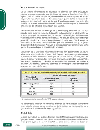 -218- CAPÍTULO 2 / 2-4 SEÑALES INFORMATIVAS
2.4.3.2. Tamaño de letras
En las señales informativas, las leyendas se escriben con letras mayúsculas
cuando la altura requerida para las letras es menor o igual a 15 cm. Si es
superior, deben usarse minúsculas, debiendo comenzar cada palabra con una
mayúscula cuya altura debe ser 1,5 veces mayor que la de las minúsculas. En
todo caso se emplearán letras de la serie E pudiendo usarse otra serie sólo
cuando un estudio indique claramente razones que justifiquen el empleo de
otra serie de los alfabetos incluidos en este Manual.
En condiciones ideales los mensajes se pueden leer y entender de una sola
mirada, pero factores como la distracción del conductor, la obstrucción de
la línea visual por otros vehículos, condiciones climatológicas desfavorables,
visión reducida u otros, demoran la lectura. Por ello, se estima que el tiempo
requerido para leer y entender una señal puede variar entre 3 y 5 segundos,
dependiendo fundamentalmente de la capacidad del conductor y del grado
de complejidad del mensaje. A su vez, el tiempo disponible para leer una señal
queda determinado por la velocidad del vehículo.
En función de la velocidad máxima operativa se han determinado las alturas
mínimas de letra que detalla la Tabla 2.4-1. En cada caso se entregan dos valores,
el primero de ellos aplicable a mensajes en señales a nivel, cuya leyenda no
supere 2 líneas, y el segundo a mensajes de mayor complejidad como señales
tipo “mapa”, señales de 3 o 4 líneas de texto o señales elevadas. Los valores se
basan en una distancia de lectura de entre 5 a 6 metros por cada centímetro de
altura de las letras minúsculas.
Tabla 2.4-1 Altura mínima de letras para distintas velocidades máximas
Velocidad
máxima (km/h)
Menor o igual a 40
50
60 o 70
80 o 90
Señales laterales
a nivel
Señales
elevadas
Mayor a 90
7,5
12,5
15,0
20,0
25,0
15
20
25
35
40
Altura mínima de letra (cm)
* Se requiere material retrorreflectivo TIPO IV como mínimo.
No obstante lo anterior, los tamaños mínimos de letra pueden aumentarse
si un estudio técnico de las condiciones del tránsito y su composición, de la
geometría de la vía u otros factores lo justifican.
2.4.3.3. Orla
La gran mayoría de las señales descritas en este Manual requieren de una orla
que para el caso de las señales preventivas e informativas debe ser del mismo
color que la leyenda o logo de la señal. Las orlas oscuras o blancas deben ser
 