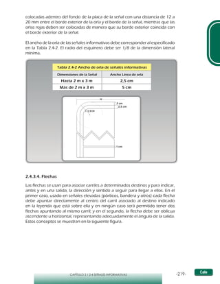 -219-CAPÍTULO 2 / 2-4 SEÑALES INFORMATIVAS
Tabla 2.4-2 Ancho de orla de señales informativas
Dimensiones de la Señal Ancho Linea de orla
Hasta 2 m x 3 m
Más de 2 m x 3 m 5 cm
2,5 cm
2 cm
2,5 cm
1 cm
r 1/8 H
H
colocadas adentro del fondo de la placa de la señal con una distancia de 12 a
20 mm entre el borde exterior de la orla y el borde de la señal, mientras que las
orlas rojas deben ser colocadas de manera que su borde exterior coincida con
el borde exterior de la señal.
El ancho de la orla de las señales informativas debe corresponder al especificado
en la Tabla 2.4-2. El radio del esquinero debe ser 1/8 de la dimensión lateral
mínima.
2.4.3.4. Flechas
Las flechas se usan para asociar carriles a determinados destinos y para indicar,
antes y en una salida, la dirección y sentido a seguir para llegar a ellos. En el
primer caso, usado en señales elevadas (pórticos, bandera y otros) cada flecha
debe apuntar directamente al centro del carril asociado al destino indicado
en la leyenda que está sobre ella y en ningún caso será permitido tener dos
flechas apuntando al mismo carril; y en el segundo, la flecha debe ser oblicua
ascendente u horizontal, representando adecuadamente el ángulo de la salida.
Estos conceptos se muestran en la siguiente figura.
 
