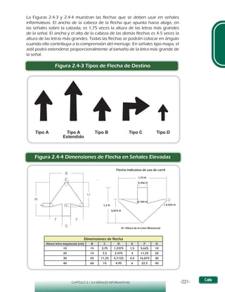 -221-CAPÍTULO 2 / 2-4 SEÑALES INFORMATIVAS
La Figuras 2.4-3 y 2.4-4 muestran las flechas que se deben usar en señales
informativas. El ancho de la cabeza de la flecha que apunta hacia abajo, en
las señales sobre la calzada, es 1,75 veces la altura de las letras más grandes
de la señal. El ancho y el alto de la cabeza de las demás flechas es 4.5 veces la
altura de las letras más grandes. Todas las flechas se podrán colocar en ángulo
cuando ello contribuya a la comprensión del mensaje. En señales tipo mapa, el
astil podrá extenderse proporcionalmente al tamaño de la letra más grande de
la señal.
Figura 2.4-3 Tipos de Flecha de Destino
Figura 2.4-4 Dimensiones de Flecha en Señales Elevadas
Tipo A Tipo A
Extendido
Tipo B Tipo C Tipo D
Dimensiones de flecha
Altura letra mayúscula (cm) B C D E F G
10 15 3,75 1,2375 1,5 5,625 10
20 15 7,5 2,475 3 11,25 20
30 45 11,25 3,7125 4,5 16,875 30
40 60 15 4,95 6 22,5 40
A
B
C
D E
R
H= Altura de la Letra Mayúscula
1,75 H
0,875 H
1,2 H
0,184 H
0,356 H
r 0.055 H
Flecha indicativa de uso de carril
 