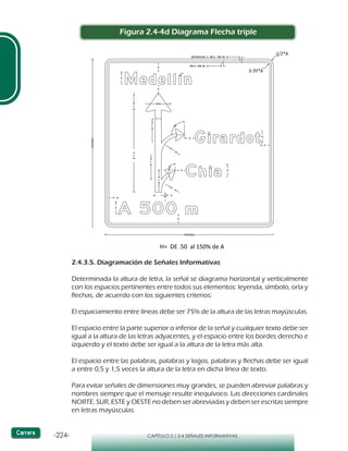 -224- CAPÍTULO 2 / 2-4 SEÑALES INFORMATIVAS
2.4.3.5. Diagramación de Señales Informativas
Determinada la altura de letra, la señal se diagrama horizontal y verticalmente
con los espacios pertinentes entre todos sus elementos: leyenda, símbolo, orla y
flechas, de acuerdo con los siguientes criterios:
El espaciamiento entre líneas debe ser 75% de la altura de las letras mayúsculas.
El espacio entre la parte superior o inferior de la señal y cualquier texto debe ser
igual a la altura de las letras adyacentes, y el espacio entre los bordes derecho e
izquierdo y el texto debe ser igual a la altura de la letra más alta.
El espacio entre las palabras, palabras y logos, palabras y flechas debe ser igual
a entre 0,5 y 1,5 veces la altura de la letra en dicha línea de texto.
Para evitar señales de dimensiones muy grandes, se pueden abreviar palabras y
nombres siempre que el mensaje resulte inequívoco. Las direcciones cardinales
NORTE, SUR, ESTE y OESTE no deben ser abreviadas y deben ser escritas siempre
en letras mayúsculas.
Figura 2.4-4d Diagrama Flecha triple
 