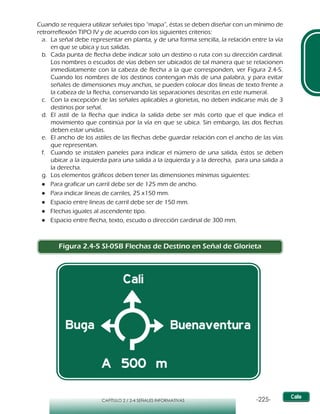 -225-CAPÍTULO 2 / 2-4 SEÑALES INFORMATIVAS
Cuando se requiera utilizar señales tipo “mapa”, éstas se deben diseñar con un mínimo de
retrorreflexión TIPO IV y de acuerdo con los siguientes criterios:
a.	 La señal debe representar en planta, y de una forma sencilla, la relación entre la vía
en que se ubica y sus salidas.
b.	 Cada punta de flecha debe indicar solo un destino o ruta con su dirección cardinal.
Los nombres o escudos de vías deben ser ubicados de tal manera que se relacionen
inmediatamente con la cabeza de flecha a la que corresponden, ver Figura 2.4-5.
Cuando los nombres de los destinos contengan más de una palabra, y para evitar
señales de dimensiones muy anchas, se pueden colocar dos líneas de texto frente a
la cabeza de la flecha, conservando las separaciones descritas en este numeral.
c.	 Con la excepción de las señales aplicables a glorietas, no deben indicarse más de 3
destinos por señal.
d.	 El astil de la flecha que indica la salida debe ser más corto que el que indica el
movimiento que continúa por la vía en que se ubica. Sin embargo, las dos flechas
deben estar unidas.
e.	 El ancho de los astiles de las flechas debe guardar relación con el ancho de las vías
que representan.
f.	 Cuando se instalen paneles para indicar el número de una salida, éstos se deben
ubicar a la izquierda para una salida a la izquierda y a la derecha, para una salida a
la derecha.
g.	 Los elementos gráficos deben tener las dimensiones mínimas siguientes:
●● Para graficar un carril debe ser de 125 mm de ancho.
●● Para indicar líneas de carriles, 25 x150 mm.
●● Espacio entre líneas de carril debe ser de 150 mm.
●● Flechas iguales al ascendente tipo.
●● Espacio entre flecha, texto, escudo o dirección cardinal de 300 mm.
Figura 2.4-5 SI-05B Flechas de Destino en Señal de Glorieta
 
