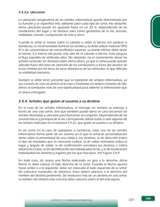 -231-CAPÍTULO 2 / 2-4 SEÑALES INFORMATIVAS
2.4.3.6. Ubicación
La ubicación longitudinal de las señales informativas queda determinada por
su función y se especifica más adelante para cada tipo de señal. No obstante,
dicha ubicación puede ser ajustada hasta en un 20 %, dependiendo de las
condiciones del lugar y de factores tales como geometría de la vía, accesos,
visibilidad, tránsito, composición de éste y otros.
Cuando la señal se instala sobre la calzada o sobre la berma (en pórticos o
banderas), es recomendable iluminar las señales y se debe utilizar material TIPO
IV o de características de retrorreflexión superior; su borde inferior debe distar
al menos 5,5 metros del punto más alto de la calzada o berma. Esto asegura
el flujo expedito de vehículos altos. No obstante, no es conveniente elevar las
señales verticales en demasía sobre dicha altura, ya que la señal puede quedar
ubicada fuera del cono de atención de los conductores o fuera del alcance de
la luz emitida por los faros de luces delanteras de los vehículos, lo que dificulta
su visibilidad nocturna.
Siempre se debe tener presente que la repetición de señales informativas, ya
sea a través de una secuencia en la ruta o instaladas en ambos costados de ella,
ofrece al conductor más de una oportunidad para obtener la información que
se desea entregarle.
2.4.4. Señales que guían al usuario a su destino
En el caso de las señales informativas, el mensaje no siempre se entrega a
través de una sola señal, sino que también puede darse en una secuencia de
señales diseñadas y ubicadas para funcionar en conjunto. Dependiendo de las
características y jerarquía de la vía, corresponde utilizar todas o solo algunas de
las señales indicadas en el numeral 2.4.2a, que guían al usuario a su destino.
Es así como en el caso de autopistas o carreteras, cada una de las señales
informativas forma parte de un sistema en el que la señal de preseñalización
alerta sobre la proximidad de una salida y sus destinos, la de dirección indica
el tipo de maniobra que es necesario realizar, la de salida inmediata indica el
lugar y ángulo de salida, la de confirmación corrobora los destinos e indica
distancias a éstos; la de identificación vial individualiza la vía, y la de localización
individualiza los destinos y lugares por los que ésta pasa. Ver Figura 2.4-9.
En todo caso, de usarse una flecha indicando un giro a la derecha, dicha
flecha se debe colocar al lado derecho de la señal. Cuando la flecha apunta
hacia arriba o a la izquierda, debe ser colocada al lado izquierdo de la señal.
De colocarse numerales de distancia, éstos deben ubicarse a la derecha del
nombre del destino pertinente. De mostrarse más de un destino en una señal,
el nombre del destino más cercano debe ubicarse sobre el del más lejano.
 