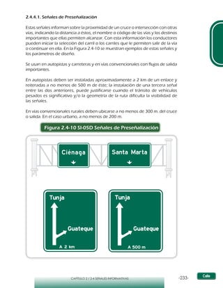 -233-CAPÍTULO 2 / 2-4 SEÑALES INFORMATIVAS
2.4.4.1. Señales de Preseñalización
Estas señales informan sobre la proximidad de un cruce o intersección con otras
vías, indicando la distancia a éstos, el nombre o código de las vías y los destinos
importantes que ellas permiten alcanzar. Con esta información los conductores
pueden iniciar la selección del carril o los carriles que le permiten salir de la vía
o continuar en ella. En la Figura 2.4-10 se muestran ejemplos de estas señales y
los parámetros de diseño.
Se usan en autopistas y carreteras y en vías convencionales con flujos de salida
importantes.
En autopistas deben ser instaladas aproximadamente a 2 km de un enlace y
reiteradas a no menos de 500 m de éste; la instalación de una tercera señal
entre las dos anteriores, puede justificarse cuando el tránsito de vehículos
pesados es significativo y/o la geometría de la ruta dificulta la visibilidad de
las señales.
En vías convencionales rurales deben ubicarse a no menos de 300 m. del cruce
o salida. En el caso urbano, a no menos de 200 m.
Figura 2.4-10 SI-05D Señales de Preseñalización
 