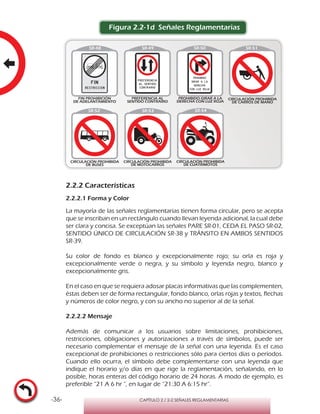 -36- CAPÍTULO 2 / 2-2 SEÑALES REGLAMENTARIAS
Figura 2.2-1d Señales Reglamentarias
2.2.2 Características
2.2.2.1 Forma y Color
La mayoría de las señales reglamentarias tienen forma circular, pero se acepta
que se inscriban en un rectángulo cuando llevan leyenda adicional, la cual debe
ser clara y concisa. Se exceptúan las señales PARE SR-01, CEDA EL PASO SR-02,
SENTIDO ÚNICO DE CIRCULACIÓN SR-38 y TRÁNSITO EN AMBOS SENTIDOS
SR-39.
Su color de fondo es blanco y excepcionalmente rojo; su orla es roja y
excepcionalmente verde o negra, y su símbolo y leyenda negro, blanco y
excepcionalmente gris.
En el caso en que se requiera adosar placas informativas que las complementen,
éstas deben ser de forma rectangular, fondo blanco, orlas rojas y textos, flechas
y números de color negro, y con su ancho no superior al de la señal.
2.2.2.2 Mensaje
Además de comunicar a los usuarios sobre limitaciones, prohibiciones,
restricciones, obligaciones y autorizaciones a través de símbolos, puede ser
necesario complementar el mensaje de la señal con una leyenda. Es el caso
excepcional de prohibiciones o restricciones sólo para ciertos días o períodos.
Cuando ello ocurra, el símbolo debe complementarse con una leyenda que
indique el horario y/o días en que rige la reglamentación, señalando, en lo
posible, horas enteras del código horario de 24 horas. A modo de ejemplo, es
preferible “21 A 6 hr ”, en lugar de “21:30 A 6:15 hr”.
 