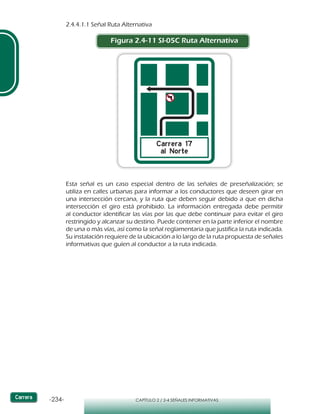 -234- CAPÍTULO 2 / 2-4 SEÑALES INFORMATIVAS
2.4.4.1.1 Señal Ruta Alternativa
Figura 2.4-11 SI-05C Ruta Alternativa
Esta señal es un caso especial dentro de las señales de preseñalización; se
utiliza en calles urbanas para informar a los conductores que deseen girar en
una intersección cercana, y la ruta que deben seguir debido a que en dicha
intersección el giro está prohibido. La información entregada debe permitir
al conductor identificar las vías por las que debe continuar para evitar el giro
restringido y alcanzar su destino. Puede contener en la parte inferior el nombre
de una o más vías, así como la señal reglamentaria que justifica la ruta indicada.
Su instalación requiere de la ubicación a lo largo de la ruta propuesta de señales
informativas que guíen al conductor a la ruta indicada.
 