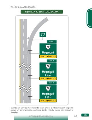 -235-CAPÍTULO 2 / 2-4 SEÑALES INFORMATIVAS
2.4.4.1.2 Señales SOLO SALIDA
Figura 2.4-12 señal SOLO SALIDA
Cuando un carril es discontinuado en un enlace o intercambiador, se podrá
aplicar un panel amarillo con letras, borde y flecha negra para indicar la
situación.
 