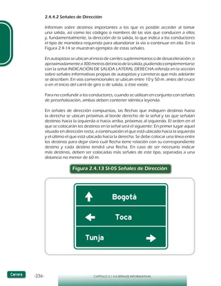 -236- CAPÍTULO 2 / 2-4 SEÑALES INFORMATIVAS
2.4.4.2 Señales de Dirección
Informan sobre destinos importantes a los que es posible acceder al tomar
una salida, así como los códigos o nombres de las vías que conducen a ellos
y, fundamentalmente, la dirección de la salida, lo que indica a los conductores
el tipo de maniobra requerida para abandonar la vía o continuar en ella. En la
Figura 2.4-14 se muestran ejemplos de estas señales.
En autopistas se ubican al inicio de carriles suplementarios o de desaceleración, o
aproximadamentea300metrosdeliniciodelasalida,pudiendocomplementarse
con la señal INDICACIÓN DE SALIDA LATERAL DERECHA referida en la sección
sobre señales informativas propias de autopistas y carreteras que más adelante
se describen. En vías convencionales se ubican entre 10 y 50 m. antes del cruce
o en el inicio del carril de giro o de salida, si éste existe.
Para no confundir a los conductores, cuando se utilizan en conjunto con señales
de preseñalización, ambas deben contener idéntica leyenda.
En señales de dirección compuestas, las flechas que indiquen destinos hacia
la derecha se ubican próximas al borde derecho de la señal y las que señalan
destinos hacia la izquierda o hacia arriba, próximas al izquierdo. El orden en el
que se colocarán los destinos en la señal será el siguiente: En primer lugar aquel
situado en dirección recta, a continuación el que está ubicado hacia la izquierda
y el último el que está ubicado hacia la derecha. Se debe colocar una línea entre
los destinos para dejar claro cuál flecha tiene relación con su correspondiente
destino y cada destino tendrá una flecha. En caso de ser necesario indicar
más destinos, deben ser colocadas más señales de este tipo, separadas a una
distancia no menor de 60 m.
Figura 2.4.13 SI-05 Señales de Dirección
 