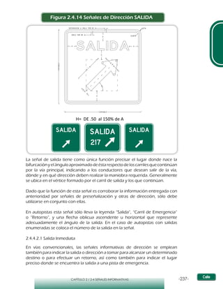 -237-CAPÍTULO 2 / 2-4 SEÑALES INFORMATIVAS
Figura 2.4.14 Señales de Dirección SALIDA
La señal de salida tiene como única función precisar el lugar donde nace la
bifurcaciónyelánguloaproximadodeéstarespectodeloscarrilesquecontinúan
por la vía principal, indicando a los conductores que desean salir de la vía,
dónde y en qué dirección deben realizar la maniobra requerida. Generalmente
se ubica en el vértice formado por el carril de salida y los que continúan.
Dado que la función de esta señal es corroborar la información entregada con
anterioridad por señales de preseñalización y otras de dirección, sólo debe
utilizarse en conjunto con ellas.
En autopistas esta señal sólo lleva la leyenda “Salida”, “Carril de Emergencia”
o “Retorno”, y una flecha oblicua ascendente u horizontal que represente
adecuadamente el ángulo de la salida. En el caso de autopistas con salidas
enumeradas se coloca el número de la salida en la señal.
2.4.4.2.1 Salida Inmediata
En vías convencionales, las señales informativas de dirección se emplean
también para indicar la salida o dirección a tomar para alcanzar un determinado
destino o para efectuar un retorno, así como también para indicar el lugar
preciso donde se encuentra la salida a una pista de emergencia.
A
A
1,5H
H
H
 