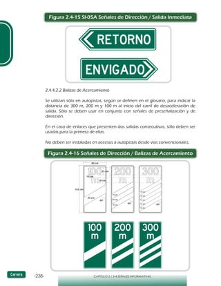 -238- CAPÍTULO 2 / 2-4 SEÑALES INFORMATIVAS
Figura 2.4-15 SI-05A Señales de Dirección / Salida Inmediata
2.4.4.2.2 Balizas de Acercamiento
Se utilizan sólo en autopistas, según se definen en el glosario, para indicar la
distancia de 300 m, 200 m y 100 m al inicio del carril de desaceleración de
salida. Sólo se deben usar en conjunto con señales de preseñalización y de
dirección.
En el caso de enlaces que presenten dos salidas consecutivas, sólo deben ser
usadas para la primera de ellas.
No deben ser instaladas en accesos a autopistas desde vías convencionales.
Figura 2.4-16 Señales de Dirección / Balizas de Acercamiento
25 cm
165 cm
25 cm
18 cm
10 cm
15 cm
15 cm
15 cm
12 cm
12 cm
12 cm
12 cm
12 cm
60°60°
60°
80 cm
 