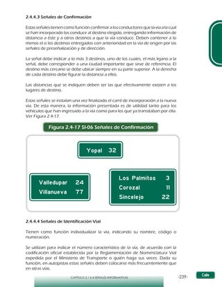 -239-CAPÍTULO 2 / 2-4 SEÑALES INFORMATIVAS
2.4.4.3 Señales de Confirmación
Estas señales tienen como función confirmar a los conductores que la vía a la cual
se han incorporado los conduce al destino elegido, entregando información de
distancia a éste y a otros destinos a que la vía conduce. Deben contener a lo
menos el o los destinos entregados con anterioridad en la vía de origen por las
señales de preseñalización y de dirección.
La señal debe indicar a lo más 3 destinos, uno de los cuales, el más lejano a la
señal, debe corresponder a una ciudad importante que sirve de referencia. El
destino más cercano se debe ubicar siempre en su parte superior. A la derecha
de cada destino debe figurar la distancia a ellos.
Las distancias que se indiquen deben ser las que efectivamente existen a los
lugares de destino.
Estas señales se instalan una vez finalizado el carril de incorporación a la nueva
vía. De esta manera, la información presentada es de utilidad tanto para los
vehículos que han ingresado a la vía como para los que ya transitaban por ella.
Ver Figura 2.4-17.
Figura 2.4-17 SI-06 Señales de Confirmación
2.4.4.4 Señales de Identificación Vial
Tienen como función individualizar la vía, indicando su nombre, código o
numeración.
Se utilizan para indicar el número característico de la vía, de acuerdo con la
codificación oficial establecida por la Reglamentación de Nomenclatura Vial
expedida por el Ministerio de Transporte o quién haga sus veces. Dada su
función, en autopistas estas señales deben colocarse más frecuentemente que
en otras vías.
 
