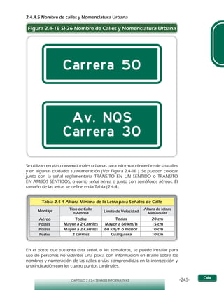 -245-CAPÍTULO 2 / 2-4 SEÑALES INFORMATIVAS
2.4.4.5 Nombre de calles y Nomenclatura Urbana
Figura 2.4-18 SI-26 Nombre de Calles y Nomenclatura Urbana
Se utilizan en vías convencionales urbanas para informar el nombre de las calles
y en algunas ciudades su numeración (Ver Figura 2.4-18 ). Se pueden colocar
junto con la señal reglamentaria TRÁNSITO EN UN SENTIDO o TRÁNSITO
EN AMBOS SENTIDOS, o como señal aérea o junto con semáforos aéreos. El
tamaño de las letras se define en la Tabla (2.4-4).
En el poste que sustenta esta señal, o los semáforos, se puede instalar para
uso de personas no videntes una placa con información en Braille sobre los
nombres y numeración de las calles o vías comprendidas en la intersección y
una indicación con los cuatro puntos cardinales.
Montaje Tipo de Calle
o Arteria Límite de Velocidad
Altura de letras
Minúsculas
Postes Mayor a 2 Carriles Mayor a 60 km/h 15 cm
Postes Mayor a 2 Carriles 60 km/h o menor 10 cm
Postes 2 carriles Cualquiera 10 cm
Tabla 2.4-4 Altura Mínima de la Letra para Señales de Calle
Aéreo Todas Todas 20 cm
 