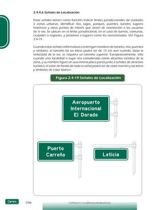 -246- CAPÍTULO 2 / 2-4 SEÑALES INFORMATIVAS
2.4.4.6 Señales de Localización
Estas señales tienen como función indicar límites jurisdiccionales de ciudades
o zonas urbanas, identificar ríos, lagos, parques, puentes, túneles, lugares
históricos y otros puntos de interés que sirven de orientación a los usuarios
de la vía. Se ubican en el límite jurisdiccional, en el caso de barrios, comunas,
ciudades o regiones, y próximas a lugares como los mencionados. Ver Figura
2.4-19.
Cuando estas señales informativas contengan nombres de túneles, ríos, puentes
y similares, el tamaño de las letras podrá ser de 15 cm aun cuando, dada la
velocidad de la vía, se requiera un tamaño superior. Excepcionalmente, sólo
cuando una localidad o lugar sea considerado como atractivo turístico de la
zona, y su nombre figure en una misma placa panel junto a señales de atractivo
turístico, el color de fondo de toda la señal podrá ser de color marrón y las letras
y símbolos de color blanco.
Figura 2.4-19 Señales de Localización
 