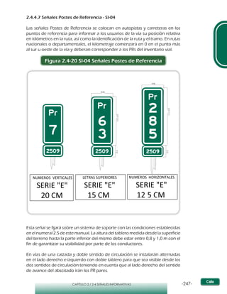 -247-CAPÍTULO 2 / 2-4 SEÑALES INFORMATIVAS
2.4.4.7 Señales Postes de Referencia - SI-04
Las señales Postes de Referencia se colocan en autopistas y carreteras en los
puntos de referencia para informar a los usuarios de la vía su posición relativa
en kilómetros en la ruta, así como la identificación de la ruta y el tramo. En rutas
nacionales o departamentales, el kilometraje comenzará en 0 en el punto más
al sur u oeste de la vía y deberan corresponder a los PRs del inventario vial.
Figura 2.4-20 SI-04 Señales Postes de Referencia
Esta señal se fijará sobre un sistema de soporte con las condiciones establecidas
en el numeral 2.5 de este manual. La altura del tablero medida desde la superficie
del terreno hasta la parte inferior del mismo debe estar entre 0,8 y 1,0 m con el
fin de garantizar su visibilidad por parte de los conductores.
En vías de una calzada y doble sentido de circulación se instalarán alternadas
en el lado derecho e izquierdo con doble tablero para que sea visible desde los
dos sentidos de circulación teniendo en cuenta que al lado derecho del sentido
de avance del abscisado irán los PR pares.
 
