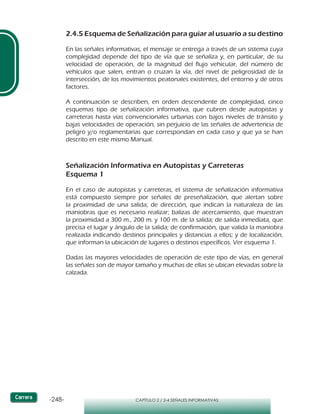 -248- CAPÍTULO 2 / 2-4 SEÑALES INFORMATIVAS
2.4.5 Esquema de Señalización para guiar al usuario a su destino
En las señales informativas, el mensaje se entrega a través de un sistema cuya
complejidad depende del tipo de vía que se señaliza y, en particular, de su
velocidad de operación, de la magnitud del flujo vehicular, del número de
vehículos que salen, entran o cruzan la vía, del nivel de peligrosidad de la
intersección, de los movimientos peatonales existentes, del entorno y de otros
factores.
A continuación se describen, en orden descendente de complejidad, cinco
esquemas tipo de señalización informativa, que cubren desde autopistas y
carreteras hasta vías convencionales urbanas con bajos niveles de tránsito y
bajas velocidades de operación, sin perjuicio de las señales de advertencia de
peligro y/o reglamentarias que correspondan en cada caso y que ya se han
descrito en este mismo Manual.
Señalización Informativa en Autopistas y Carreteras
Esquema 1
En el caso de autopistas y carreteras, el sistema de señalización informativa
está compuesto siempre por señales de preseñalización, que alertan sobre
la proximidad de una salida; de dirección, que indican la naturaleza de las
maniobras que es necesario realizar; balizas de acercamiento, que muestran
la proximidad a 300 m., 200 m. y 100 m. de la salida; de salida inmediata, que
precisa el lugar y ángulo de la salida; de confirmación, que valida la maniobra
realizada indicando destinos principales y distancias a ellos; y de localización,
que informan la ubicación de lugares o destinos específicos. Ver esquema 1.
Dadas las mayores velocidades de operación de este tipo de vías, en general
las señales son de mayor tamaño y muchas de ellas se ubican elevadas sobre la
calzada.
 