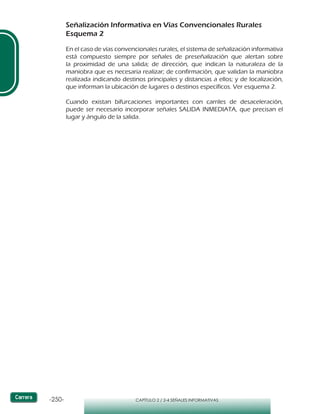 -250- CAPÍTULO 2 / 2-4 SEÑALES INFORMATIVAS
Señalización Informativa en Vías Convencionales Rurales
Esquema 2
En el caso de vías convencionales rurales, el sistema de señalización informativa
está compuesto siempre por señales de preseñalización que alertan sobre
la proximidad de una salida; de dirección, que indican la naturaleza de la
maniobra que es necesaria realizar; de confirmación, que validan la maniobra
realizada indicando destinos principales y distancias a ellos; y de localización,
que informan la ubicación de lugares o destinos específicos. Ver esquema 2.
Cuando existan bifurcaciones importantes con carriles de desaceleración,
puede ser necesario incorporar señales SALIDA INMEDIATA, que precisan el
lugar y ángulo de la salida.
 