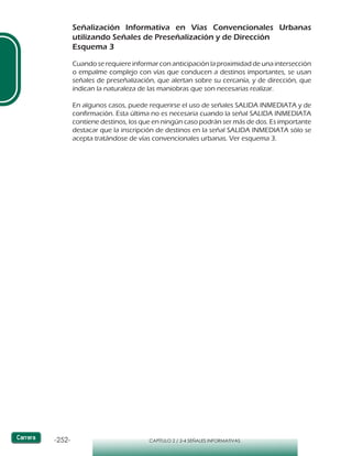 -252- CAPÍTULO 2 / 2-4 SEÑALES INFORMATIVAS
Señalización Informativa en Vías Convencionales Urbanas
utilizando Señales de Preseñalización y de Dirección
Esquema 3
Cuando se requiere informar con anticipación la proximidad de una intersección
o empalme complejo con vías que conducen a destinos importantes, se usan
señales de preseñalización, que alertan sobre su cercanía, y de dirección, que
indican la naturaleza de las maniobras que son necesarias realizar.
En algunos casos, puede requerirse el uso de señales SALIDA INMEDIATA y de
confirmación. Esta última no es necesaria cuando la señal SALIDA INMEDIATA
contiene destinos, los que en ningún caso podrán ser más de dos. Es importante
destacar que la inscripción de destinos en la señal SALIDA INMEDIATA sólo se
acepta tratándose de vías convencionales urbanas. Ver esquema 3.
 
