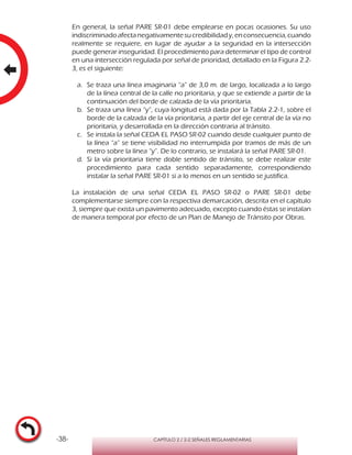 -38- CAPÍTULO 2 / 2-2 SEÑALES REGLAMENTARIAS
En general, la señal PARE SR-01 debe emplearse en pocas ocasiones. Su uso
indiscriminadoafectanegativamentesucredibilidady,enconsecuencia,cuando
realmente se requiere, en lugar de ayudar a la seguridad en la intersección
puede generar inseguridad. El procedimiento para determinar el tipo de control
en una intersección regulada por señal de prioridad, detallado en la Figura 2.2-
3, es el siguiente:
a.	 Se traza una línea imaginaria “a” de 3,0 m. de largo, localizada a lo largo
de la línea central de la calle no prioritaria, y que se extiende a partir de la
continuación del borde de calzada de la vía prioritaria.
b.	 Se traza una línea “y”, cuya longitud está dada por la Tabla 2.2-1, sobre el
borde de la calzada de la vía prioritaria, a partir del eje central de la vía no
prioritaria, y desarrollada en la dirección contraria al tránsito.
c.	 Se instala la señal CEDA EL PASO SR-02 cuando desde cualquier punto de
la línea “a” se tiene visibilidad no interrumpida por tramos de más de un
metro sobre la línea “y”. De lo contrario, se instalará la señal PARE SR-01.
d.	 Si la vía prioritaria tiene doble sentido de tránsito, se debe realizar este
procedimiento para cada sentido separadamente, correspondiendo
instalar la señal PARE SR-01 si a lo menos en un sentido se justifica.
La instalación de una señal CEDA EL PASO SR-02 o PARE SR-01 debe
complementarse siempre con la respectiva demarcación, descrita en el capítulo
3, siempre que exista un pavimento adecuado, excepto cuando éstas se instalan
de manera temporal por efecto de un Plan de Manejo de Tránsito por Obras.
 