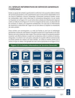 -257-CAPÍTULO 2 / 2-5 SEÑALES DE SERVICIOS GENERALES
2.5. SEÑALES INFORMATIVAS DE SERVICIOS GENERALES
Y ESPECIALES
Existe un grupo de señales cuya función es informar a los usuarios sobre la oferta
de servicios personales o a los automotores que se encuentran disponibles en la
vía. Esto es: teléfonos, correos, hospedaje, restaurante, primeros auxilios, venta
de combustible, taller, entre otros que se encuentran próximos a la vía, como
se muestran en la Figura 2.5.1a así como otras señales de información especial
como se indican en la Figura 2.5.1b. En la mayoría de los casos, la ubicación de
los servicios es obvia y no requieren señalización. En caso que la información
de existencia o ubicación del lugar no sea tan obvia se requiere la instalación
de estas señales.
Estas señales son rectangulares, su color de fondo es azul con la simbología
pertinente o texto de color blanco, excepto la señal SI-27 cuyo fondo es de color
blanco con orla y texto de color negro. Para orientar mejor al conductor pueden
contener una flecha blanca o texto con la distancia entre la señal y el servicio,
integrado a la señal o con una placa adosada en la parte inferior conservando
el mismo patrón de colores de estas señales, así como el mismo ancho de la
señal a la que se adosa. Un ejemplo de este caso se presenta en la Figura 2.5-2.
Figura 2.5-1a Señales Informativas de Servicios Generales
 