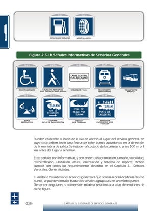 -258- CAPÍTULO 2 / 2-5 SEÑALES DE SERVICIOS GENERALES
DISCAPACITADOS
SI-25A SI-27 SI-29 SI-30
SI-31
TRANSPORTE
MASIVO
TRANSPORTE
FERROVIARIO
ZONA
RECREATIVA
SI-32 SI-33 SI-34
Figura 2.5-1b Señales Informativas de Servicios Generales
Pueden colocarse al inicio de la vía de acceso al lugar del servicio general, en
cuyo caso deben llevar una flecha de color blanco apuntando en la dirección
de la maniobra de salida. Se instalan al costado de la carretera, entre 500 m o 1
km antes del lugar a señalizar.
Estas señales son informativas, y por ende su diagramación, tamaño, visibilidad,
retrorreflexión, ubicación, altura, orientación y sistema de soporte, deben
cumplir con todos los requerimientos descritos en el Capítulo 2.1 Señales
Verticales, Generalidades.
Cuando se trata de varios servicios generales que tienen acceso desde un mismo
punto, se pueden instalar hasta seis señales agrupadas en un mismo panel.
De ser rectangulares, su dimensión máxima será limitada a las dimensiones de
dicha figura.
Matriz 35x35 módulos
Módulo 1x1 cm.
Matriz 35x35 módulos
Módulo 1,2x1,2 cm.
VELOCIDAD MÁXIMA PERMITIDA
MENOR O IGUAL A 50 KM/HR
VELOCIDAD MÁXIMA PERMITIDA
DE 50KM/HR A 60 KM/HR
 