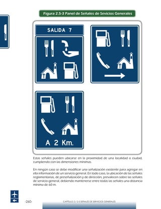 -260- CAPÍTULO 2 / 2-5 SEÑALES DE SERVICIOS GENERALES
Figura 2.5-3 Panel de Señales de Sevicios Generales
Estas señales pueden ubicarse en la proximidad de una localidad o ciudad,
cumpliendo con las dimensiones mínimas.
En ningún caso se debe modificar una señalización existente para agregar en
ella información de un servicio general. En todo caso, la ubicación de las señales
reglamentarias, de preseñalización y de dirección, prevalecen sobre las señales
de servicio general, debiendo mantenerse entre todas las señales una distancia
mínima de 60 m.
 