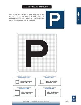 -261-CAPÍTULO 2 / 2-5 SEÑALES DE SERVICIOS GENERALES
SI-07 SITIO DE PARQUEO
Esta señal se empleará para informar a los
conductores el sitio mismo, la dirección o la
distanciaalacualseencuentraunlugarautorizado
para el estacionamiento de vehículos.
Matriz 46x46 módulos
Módulo 1,2x1,2 cm.
Matriz 46x46 módulos
Módulo 1,5x1,5 cm.
Matriz 46x46 módulos
Módulo 1,8x1,8 cm.
Matriz 46x46 módulos
Módulo 2,4x2,4 cm.
VELOCIDAD MÁXIMA PERMITIDA
MENOR O IGUAL A 50 KM/H
VELOCIDAD MÁXIMA PERMITIDA
SUPERIOR A 90 KM/H
VELOCIDAD MÁXIMA PERMITIDA
DE 60 KM/H O 70 KM/H
VELOCIDAD MÁXIMA PERMITIDA
DE 80 KM/HO 90 KM/H
 