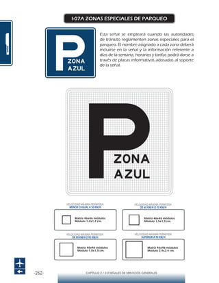 -262- CAPÍTULO 2 / 2-5 SEÑALES DE SERVICIOS GENERALES
I-07A ZONAS ESPECIALES DE PARQUEO
Esta señal se empleará cuando las autoridades
de tránsito reglamenten zonas especiales para el
parqueo. El nombre asignado a cada zona deberá
incluirse en la señal y la información referente a
días de la semana, horarios y tarifas podrá darse a
través de placas informativas adosadas al soporte
de la señal.
Matriz 46x46 módulos
Módulo 1,2x1,2 cm.
Matriz 46x46 módulos
Módulo 1,5x1,5 cm.
Matriz 46x46 módulos
Módulo 1,8x1,8 cm.
Matriz 46x46 módulos
Módulo 2,4x2,4 cm.
VELOCIDAD MÁXIMA PERMITIDA
MENOR O IGUAL A 50 KM/H
VELOCIDAD MÁXIMA PERMITIDA
SUPERIOR A 90 KM/H
VELOCIDAD MÁXIMA PERMITIDA
DE 60 KM/H O 70 KM/H
VELOCIDAD MÁXIMA PERMITIDA
DE 80 KM/HO 90 KM/H
 