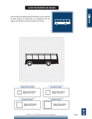 -263-CAPÍTULO 2 / 2-5 SEÑALES DE SERVICIOS GENERALES
SI-08 PARADERO DE BUSES
Esta señal se empleará para informar a los usuarios
el sitio mismo, la dirección o la distancia de un
lugar autorizado como paradero de buses.
Matriz 46x46 módulos
Módulo 1,2x1,2 cm.
Matriz 46x46 módulos
Módulo 1,5x1,5 cm.
Matriz 46x46 módulos
Módulo 1,8x1,8 cm.
Matriz 46x46 módulos
Módulo 2,4x2,4 cm.
VELOCIDAD MÁXIMA PERMITIDA
MENOR O IGUAL A 50 KM/H
VELOCIDAD MÁXIMA PERMITIDA
SUPERIOR A 90 KM/H
VELOCIDAD MÁXIMA PERMITIDA
DE 60 KM/H O 70 KM/H
VELOCIDAD MÁXIMA PERMITIDA
DE 80 KM/HO 90 KM/H
 