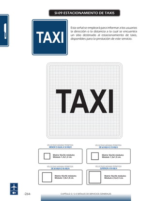 -264- CAPÍTULO 2 / 2-5 SEÑALES DE SERVICIOS GENERALES
SI-09 ESTACIONAMIENTO DE TAXIS
Esta señal se empleará para informar a los usuarios
la dirección o la distancia a la cual se encuentra
un sitio destinado al estacionamiento de taxis,
disponibles para la prestación de este servicio.
Matriz 46x46 módulos
Módulo 1,2x1,2 cm.
Matriz 46x46 módulos
Módulo 1,5x1,5 cm.
Matriz 46x46 módulos
Módulo 1,8x1,8 cm.
Matriz 46x46 módulos
Módulo 2,4x2,4 cm.
VELOCIDAD MÁXIMA PERMITIDA
MENOR O IGUAL A 50 KM/H
VELOCIDAD MÁXIMA PERMITIDA
SUPERIOR A 90 KM/H
VELOCIDAD MÁXIMA PERMITIDA
DE 60 KM/H O 70 KM/H
VELOCIDAD MÁXIMA PERMITIDA
DE 80 KM/HO 90 KM/H
 