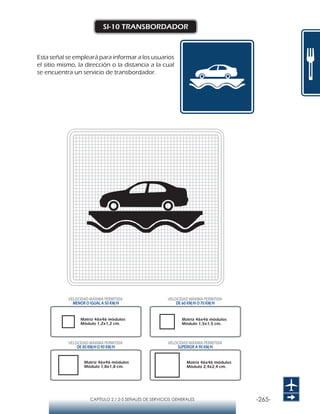 -265-CAPÍTULO 2 / 2-5 SEÑALES DE SERVICIOS GENERALES
SI-10 TRANSBORDADOR
Esta señal se empleará para informar a los usuarios
el sitio mismo, la dirección o la distancia a la cual
se encuentra un servicio de transbordador.
Matriz 46x46 módulos
Módulo 1,2x1,2 cm.
Matriz 46x46 módulos
Módulo 1,5x1,5 cm.
Matriz 46x46 módulos
Módulo 1,8x1,8 cm.
Matriz 46x46 módulos
Módulo 2,4x2,4 cm.
VELOCIDAD MÁXIMA PERMITIDA
MENOR O IGUAL A 50 KM/H
VELOCIDAD MÁXIMA PERMITIDA
DE 60 KM/H O 70 KM/H
VELOCIDAD MÁXIMA PERMITIDA
DE 80 KM/HO 90 KM/H
VELOCIDAD MÁXIMA PERMITIDA
SUPERIOR A 90 KM/H
 