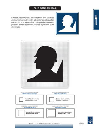-267-CAPÍTULO 2 / 2-5 SEÑALES DE SERVICIOS GENERALES
SI-13 ZONA MILITAR
Esta señal se empleará para informar a los usuarios
el sitio mismo, la dirección o la distancia a la cual se
encuentra una zona militar o de policía, en donde
puedan existir reglamentaciones especiales para
el tránsito.
Matriz 46x46 módulos
Módulo 1,2x1,2 cm.
Matriz 46x46 módulos
Módulo 1,5x1,5 cm.
Matriz 46x46 módulos
Módulo 1,8x1,8 cm.
Matriz 46x46 módulos
Módulo 2,4x2,4 cm.
VELOCIDAD MÁXIMA PERMITIDA
MENOR O IGUAL A 50 KM/H
VELOCIDAD MÁXIMA PERMITIDA
SUPERIOR A 90 KM/H
VELOCIDAD MÁXIMA PERMITIDA
DE 60 KM/H O 70 KM/H
VELOCIDAD MÁXIMA PERMITIDA
DE 80 KM/HO 90 KM/H
 
