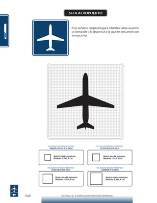 -268- CAPÍTULO 2 / 2-5 SEÑALES DE SERVICIOS GENERALES
SI-14 AEROPUERTO
Esta señal se empleará para informar a los usuarios
la dirección o la distancia a la cual se encuentra un
aeropuerto.
Matriz 46x46 módulos
Módulo 1,2x1,2 cm.
Matriz 46x46 módulos
Módulo 1,5x1,5 cm.
Matriz 46x46 módulos
Módulo 1,8x1,8 cm.
Matriz 46x46 módulos
Módulo 2,4x2,4 cm.
VELOCIDAD MÁXIMA PERMITIDA
MENOR O IGUAL A 50 KM/H
VELOCIDAD MÁXIMA PERMITIDA
SUPERIOR A 90 KM/H
VELOCIDAD MÁXIMA PERMITIDA
DE 60 KM/H O 70 KM/H
VELOCIDAD MÁXIMA PERMITIDA
DE 80 KM/HO 90 KM/H
 