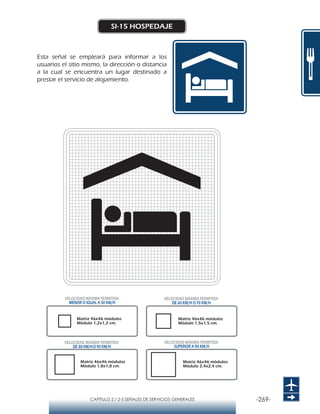 -269-CAPÍTULO 2 / 2-5 SEÑALES DE SERVICIOS GENERALES
SI-15 HOSPEDAJE
Esta señal se empleará para informar a los
usuarios el sitio mismo, la dirección o distancia
a la cual se encuentra un lugar destinado a
prestar el servicio de alojamiento.
Matriz 46x46 módulos
Módulo 1,2x1,2 cm.
Matriz 46x46 módulos
Módulo 1,5x1,5 cm.
Matriz 46x46 módulos
Módulo 1,8x1,8 cm.
Matriz 46x46 módulos
Módulo 2,4x2,4 cm.
VELOCIDAD MÁXIMA PERMITIDA
MENOR O IGUAL A 50 KM/H
VELOCIDAD MÁXIMA PERMITIDA
SUPERIOR A 90 KM/H
VELOCIDAD MÁXIMA PERMITIDA
DE 60 KM/H O 70 KM/H
VELOCIDAD MÁXIMA PERMITIDA
DE 80 KM/HO 90 KM/H
 