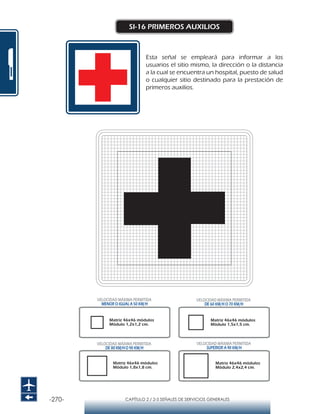 -270- CAPÍTULO 2 / 2-5 SEÑALES DE SERVICIOS GENERALES
SI-16 PRIMEROS AUXILIOS
Esta señal se empleará para informar a los
usuarios el sitio mismo, la dirección o la distancia
a la cual se encuentra un hospital, puesto de salud
o cualquier sitio destinado para la prestación de
primeros auxilios.
Matriz 46x46 módulos
Módulo 1,2x1,2 cm.
Matriz 46x46 módulos
Módulo 1,5x1,5 cm.
Matriz 46x46 módulos
Módulo 1,8x1,8 cm.
Matriz 46x46 módulos
Módulo 2,4x2,4 cm.
VELOCIDAD MÁXIMA PERMITIDA
MENOR O IGUAL A 50 KM/H
VELOCIDAD MÁXIMA PERMITIDA
SUPERIOR A 90 KM/H
VELOCIDAD MÁXIMA PERMITIDA
DE 60 KM/H O 70 KM/H
VELOCIDAD MÁXIMA PERMITIDA
DE 80 KM/HO 90 KM/H
 